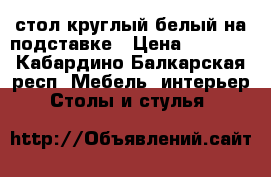 стол круглый белый на подставке › Цена ­ 6 000 - Кабардино-Балкарская респ. Мебель, интерьер » Столы и стулья   